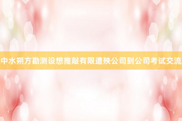 中水朔方勘测设想推敲有限遭殃公司到公司考试交流