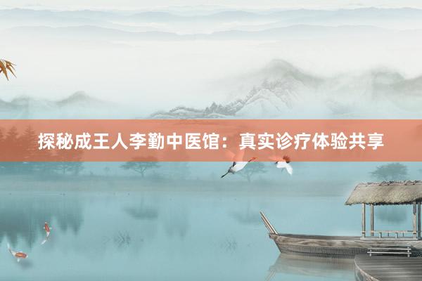 探秘成王人李勤中医馆：真实诊疗体验共享
