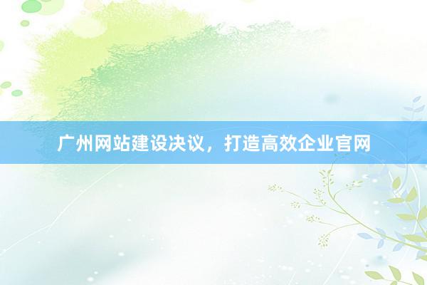 广州网站建设决议，打造高效企业官网