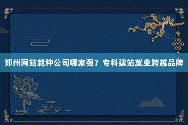 郑州网站栽种公司哪家强？专科建站就业跨越品牌