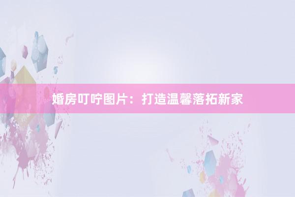 婚房叮咛图片：打造温馨落拓新家