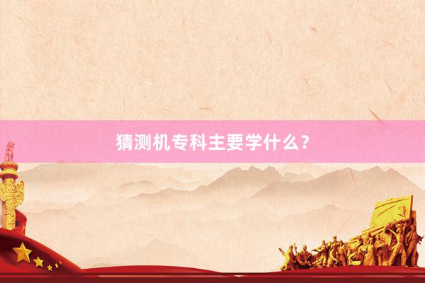 猜测机专科主要学什么？