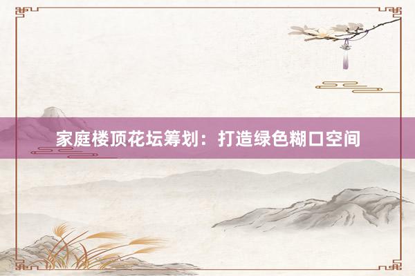 家庭楼顶花坛筹划：打造绿色糊口空间